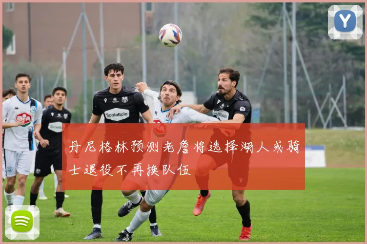 丹尼格林预测老詹将选择湖人或骑士退役不再换队伍