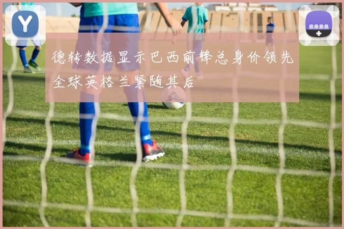 德转数据显示巴西前锋总身价领先全球英格兰紧随其后