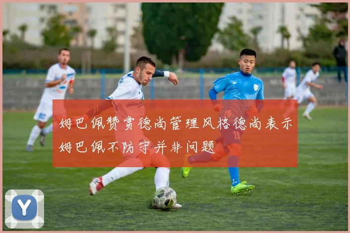 姆巴佩赞赏德尚管理风格德尚表示姆巴佩不防守并非问题