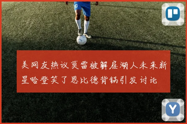 美网友热议莫雷被解雇湖人未来新星哈登笑了恩比德背锅引发讨论
