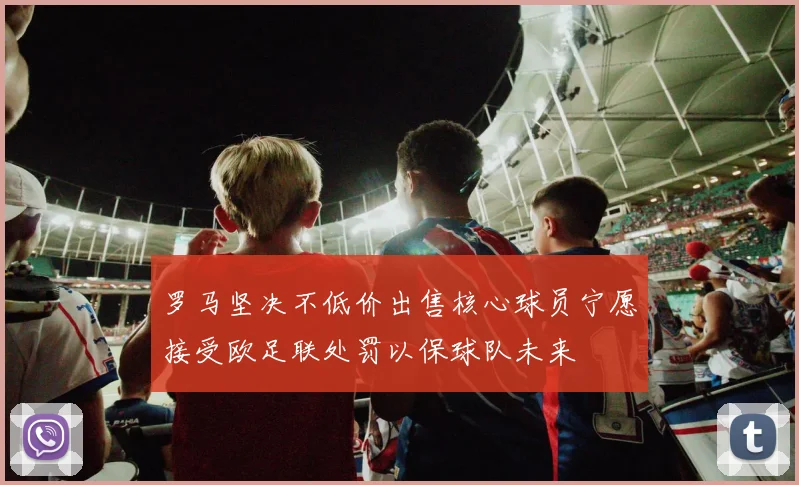 罗马坚决不低价出售核心球员宁愿接受欧足联处罚以保球队未来