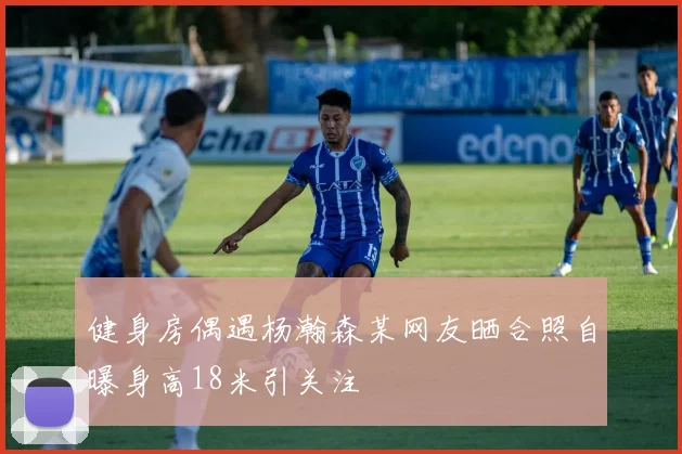 健身房偶遇杨瀚森某网友晒合照自曝身高18米引关注