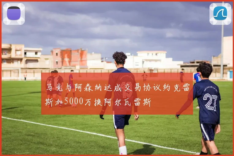 马竞与阿森纳达成交易协议约克雷斯加5000万换阿尔瓦雷斯