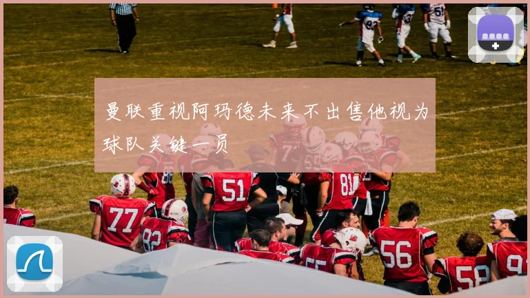 曼联重视阿玛德未来不出售他视为球队关键一员